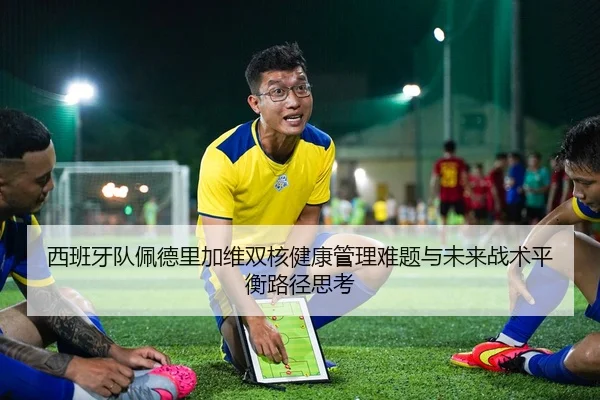 西班牙队佩德里加维双核健康管理难题与未来战术平衡路径思考
