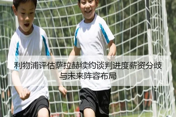 利物浦评估萨拉赫续约谈判进度薪资分歧与未来阵容布局