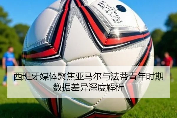 西班牙媒体聚焦亚马尔与法蒂青年时期数据差异深度解析